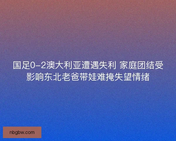 国足0-2澳大利亚遭遇失利 家庭团结受影响东北老爸带娃难掩失望情绪