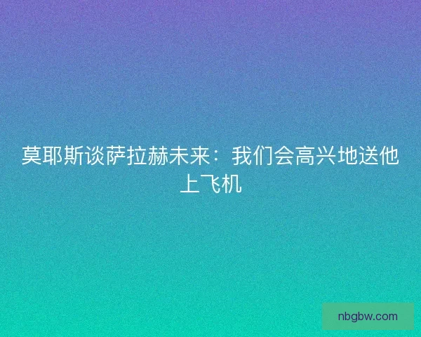 莫耶斯谈萨拉赫未来：我们会高兴地送他上飞机