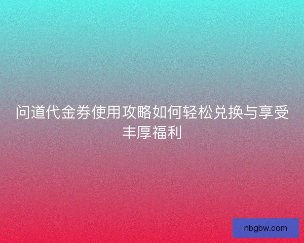 问道代金券使用攻略如何轻松兑换与享受丰厚福利