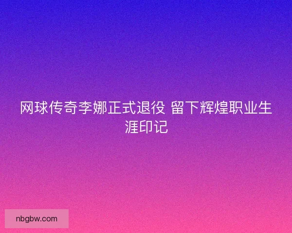 网球传奇李娜正式退役 留下辉煌职业生涯印记