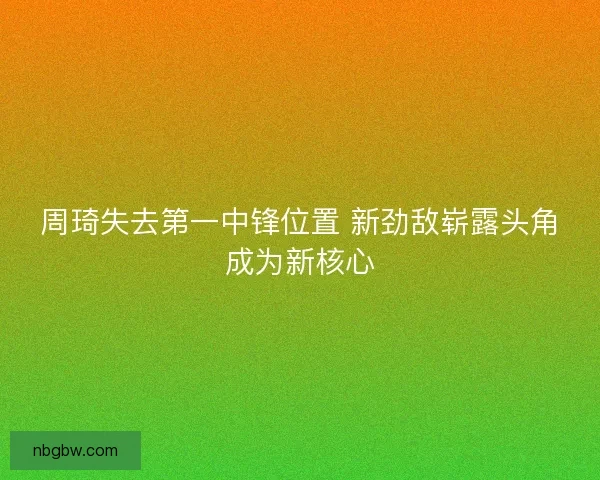 周琦失去第一中锋位置 新劲敌崭露头角成为新核心