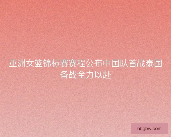 亚洲女篮锦标赛赛程公布中国队首战泰国备战全力以赴