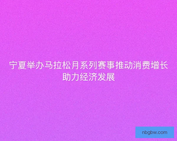 宁夏举办马拉松月系列赛事推动消费增长助力经济发展
