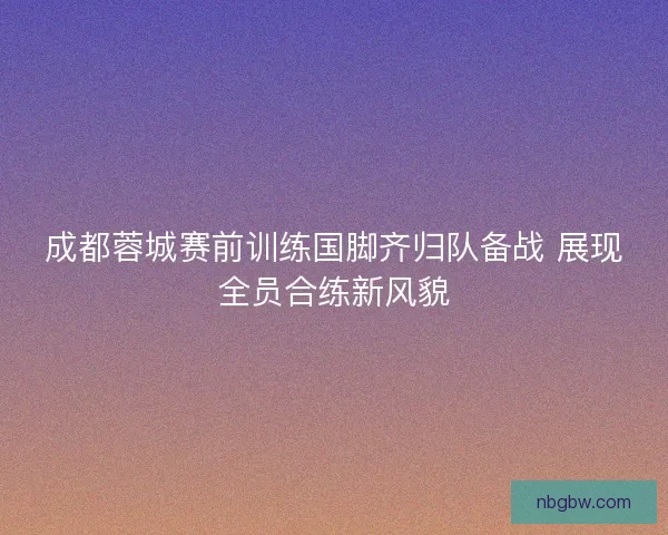 成都蓉城赛前训练国脚齐归队备战 展现全员合练新风貌 成都蓉城赛前训练国脚齐归队备战 展现全员合练新风貌