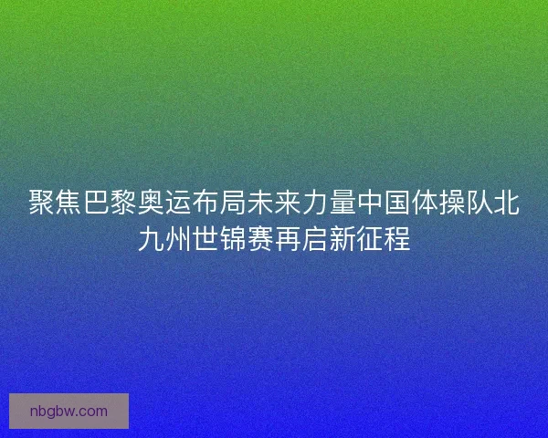 聚焦巴黎奥运布局未来力量中国体操队北九州世锦赛再启新征程