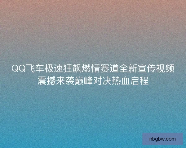 QQ飞车极速狂飙燃情赛道全新宣传视频震撼来袭巅峰对决热血启程
