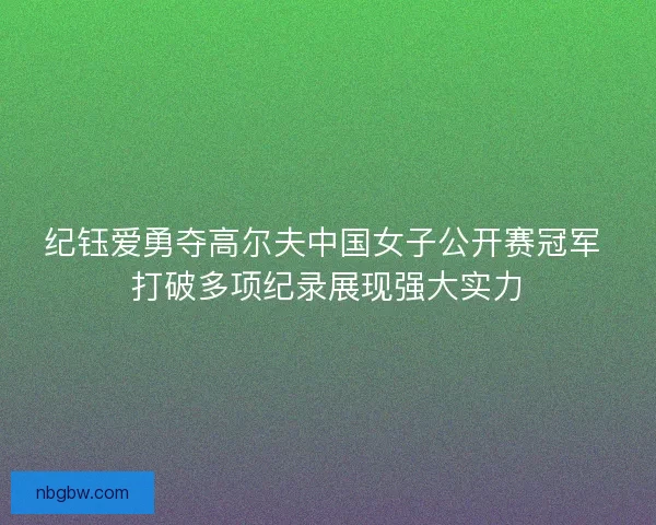 纪钰爱勇夺高尔夫中国女子公开赛冠军 打破多项纪录展现强大实力
