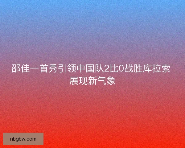 邵佳一首秀引领中国队2比0战胜库拉索 展现新气象