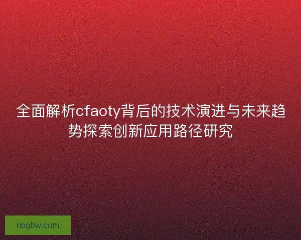 全面解析cfaoty背后的技术演进与未来趋势探索创新应用路径研究