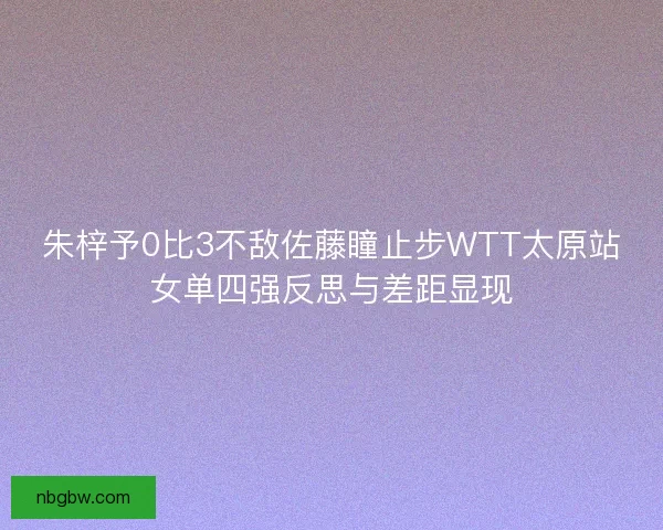 朱梓予0比3不敌佐藤瞳止步WTT太原站女单四强反思与差距显现