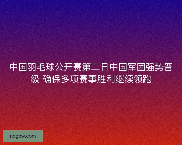中国羽毛球公开赛第二日中国军团强势晋级 确保多项赛事胜利继续领跑