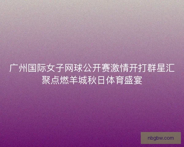 广州国际女子网球公开赛激情开打群星汇聚点燃羊城秋日体育盛宴