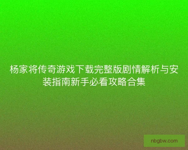 杨家将传奇游戏下载完整版剧情解析与安装指南新手必看攻略合集