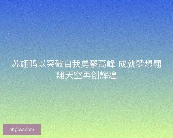 苏翊鸣以突破自我勇攀高峰 成就梦想翱翔天空再创辉煌