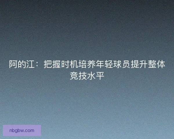 阿的江：把握时机培养年轻球员提升整体竞技水平
