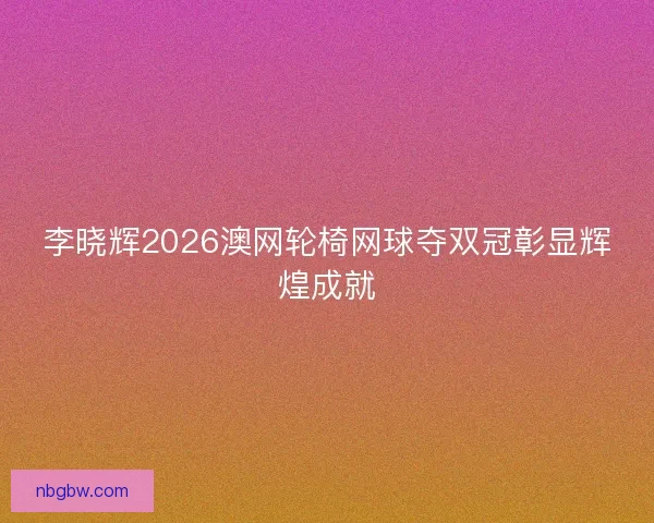 李晓辉2026澳网轮椅网球夺双冠彰显辉煌成就