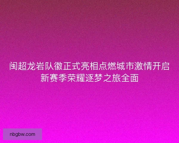 闽超龙岩队徽正式亮相点燃城市激情开启新赛季荣耀逐梦之旅全面