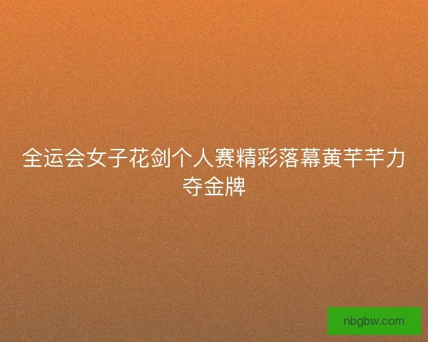 全运会女子花剑个人赛精彩落幕黄芊芊力夺金牌